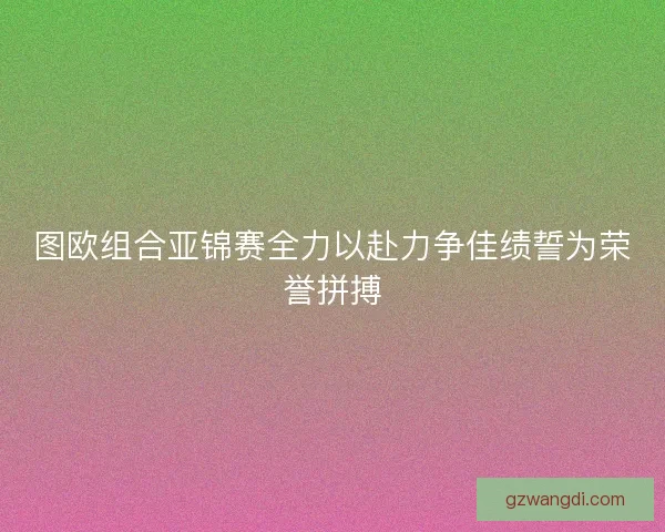 图欧组合亚锦赛全力以赴力争佳绩誓为荣誉拼搏