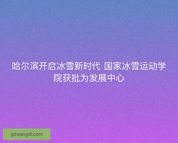 哈尔滨开启冰雪新时代 国家冰雪运动学院获批为发展中心